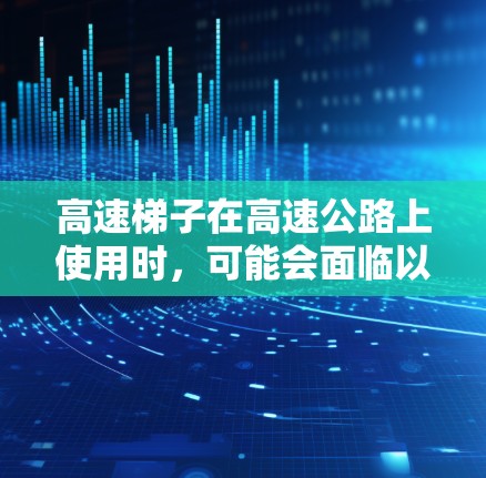 高速梯子在高速公路上使用时，可能会面临以下问题