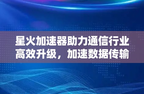 星火加速器助力通信行业高效升级，加速数据传输，加速网络连接