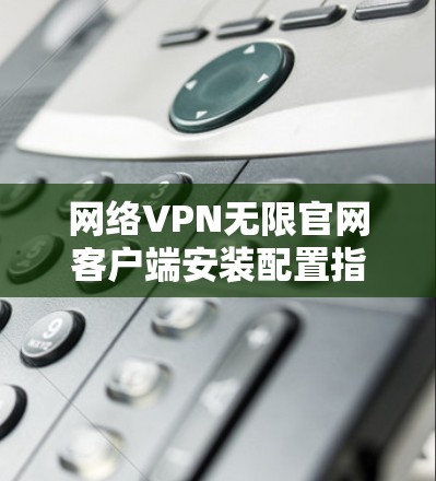 网络VPN无限官网客户端安装配置指南