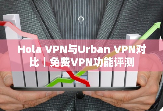 Hola VPN与Urban VPN对比｜免费VPN功能评测