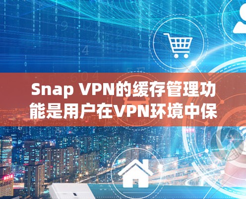 Snap VPN的缓存管理功能是用户在VPN环境中保存和管理过去访问的URL、浏览器设置等数据的重要工具。以下是详细的缓存管理操作步骤和功能说明