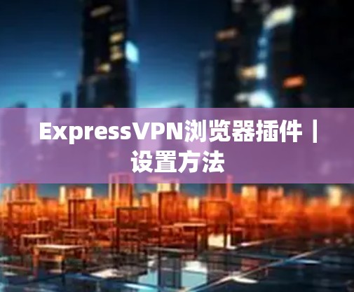 ExpressVPN浏览器插件｜设置方法