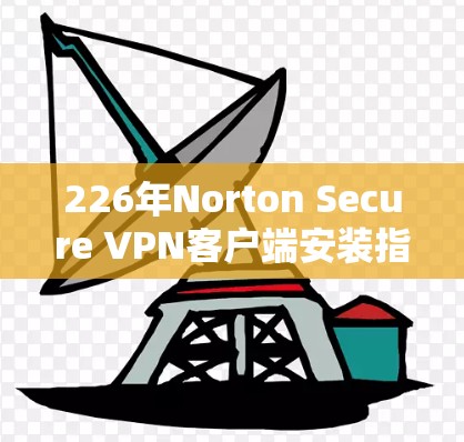 226年Norton Secure VPN客户端安装指南，轻松连接全球网络的实用工具