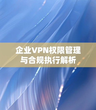 企业VPN权限管理与合规执行解析 企业VPN权限管理与合规执行解析