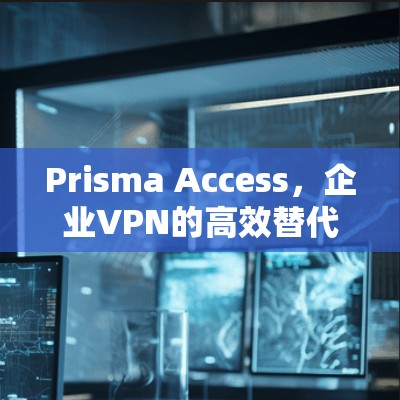 Prisma Access，企业VPN的高效替代方案