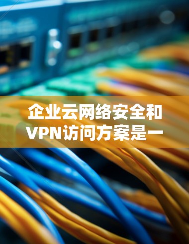 企业云网络安全和VPN访问方案是一个复杂但重要的环节，旨在保障企业数据和信息的安全。以下是一些常见的企业云网络安全和VPN访问方案的框架和关键点