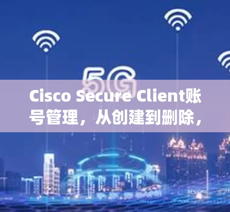 Cisco Secure Client账号管理，从创建到删除，Everything you Need to Know