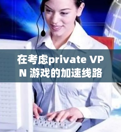在考虑private VPN 游戏的加速线路时，以下是一个有条理的总结和建议