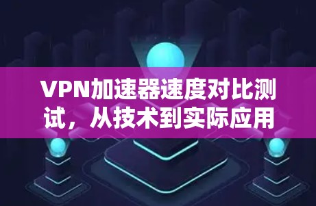 VPN加速器速度对比测试，从技术到实际应用的探索