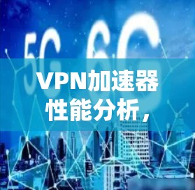 VPN加速器性能分析,全面评测与推荐 VPN加速器性能分析,全面评测与推荐