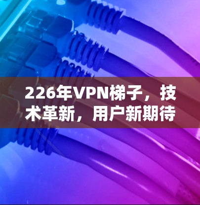 226年VPN梯子,技术革新,用户新期待 226年VPN梯子,技术革新,用户新期待
