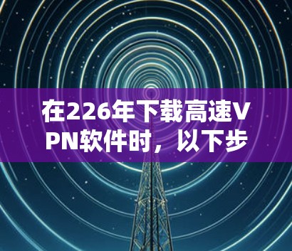 在226年下载高速VPN软件时,以下步骤和考虑因素将帮助你选择合适的软件 在226年下载高速VPN软件时,以下步骤和考虑因素将帮助你选择合适的软件