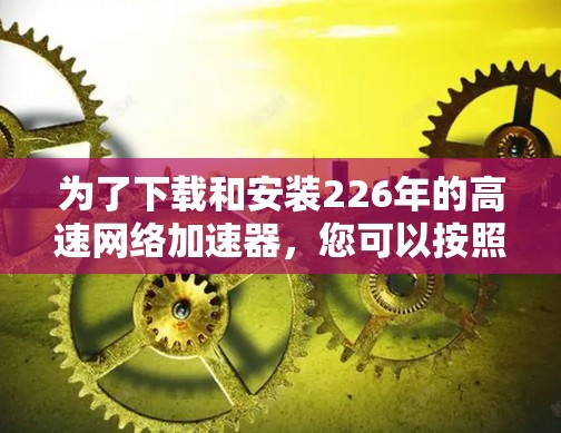为了下载和安装226年的高速网络加速器,您可以按照以下步骤进行 为了下载和安装226年的高速网络加速器,您可以按照以下步骤进行