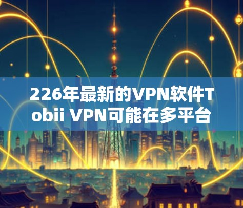 226年最新的VPN软件Tobii VPN可能在多平台支持、多语言支持、智能网络连接、隐私保护等方面均有改进,用户体验更佳。以下是其可能的主要功能亮点 226年最新的VPN软件Tobii VPN可能在多平台支持、多语言支持、智能网络连接、隐私保护等方面均有改进,用户体验更佳。以下是其可能的主要功能亮点
