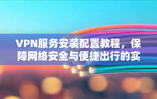 VPN服务安装配置教程，保障网络安全与便捷出行的实用指南