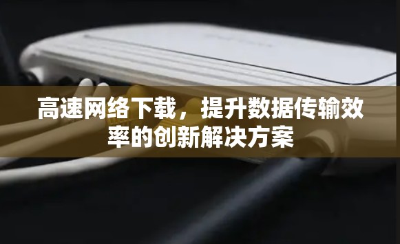 高速网络下载，提升数据传输效率的创新解决方案